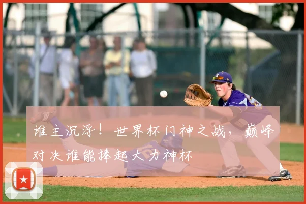 谁主沉浮!世界杯门神之战,巅峰对决谁能捧起大力神杯