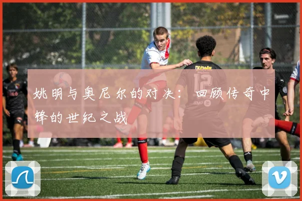 姚明与奥尼尔的对决:回顾传奇中锋的世纪之战