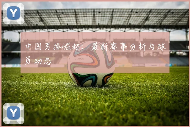中国男排崛起:最新赛事分析与球员动态
