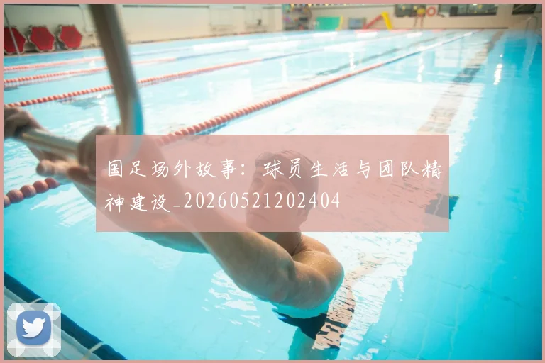 国足场外故事：球员生活与团队精神建设_20260521202404