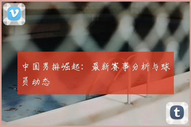 中国男排崛起:最新赛事分析与球员动态