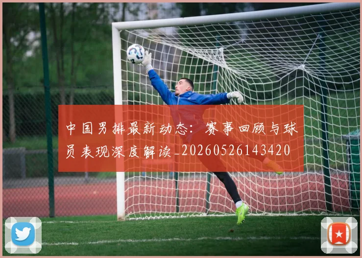 中国男排最新动态:赛事回顾与球员表现深度解读_20260526143420