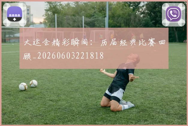 大运会精彩瞬间:历届经典比赛回顾_20260603221818