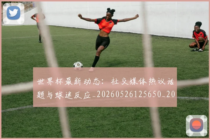 世界杯最新动态：社交媒体热议话题与球迷反应_20260526125650_20260607160400