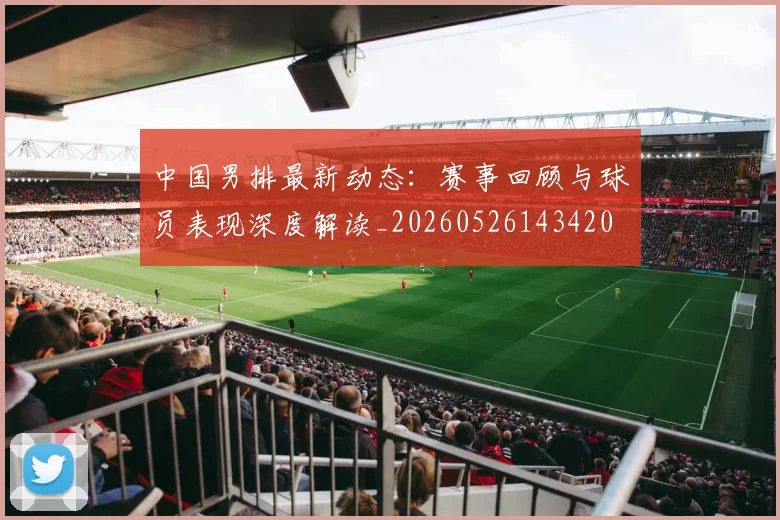 中国男排最新动态:赛事回顾与球员表现深度解读_20260526143420