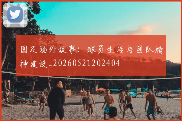 国足场外故事：球员生活与团队精神建设_20260521202404