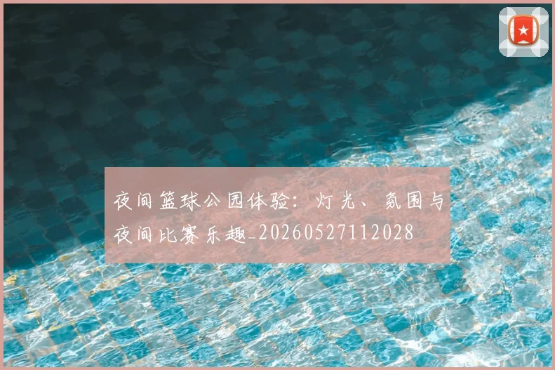 夜间篮球公园体验:灯光、氛围与夜间比赛乐趣_20260527112028